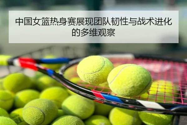 中国女篮热身赛展现团队韧性与战术进化的多维观察
