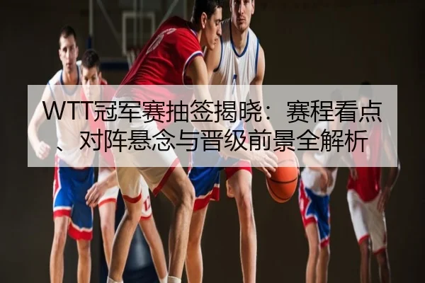 WTT冠军赛抽签揭晓：赛程看点、对阵悬念与晋级前景全解析