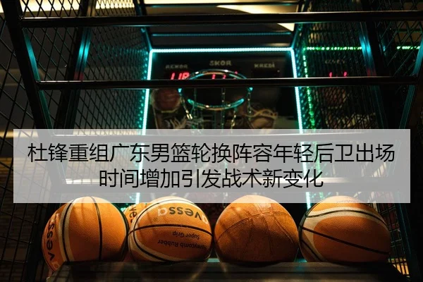 杜锋重组广东男篮轮换阵容年轻后卫出场时间增加引发战术新变化