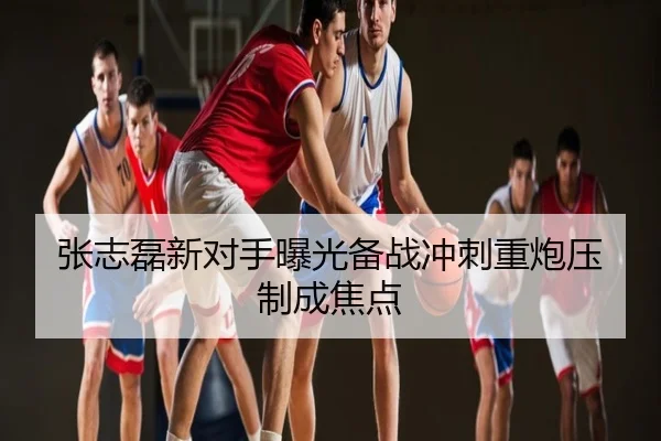 张志磊新对手曝光备战冲刺重炮压制成焦点