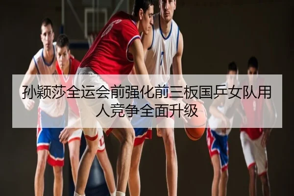 孙颖莎全运会前强化前三板国乒女队用人竞争全面升级