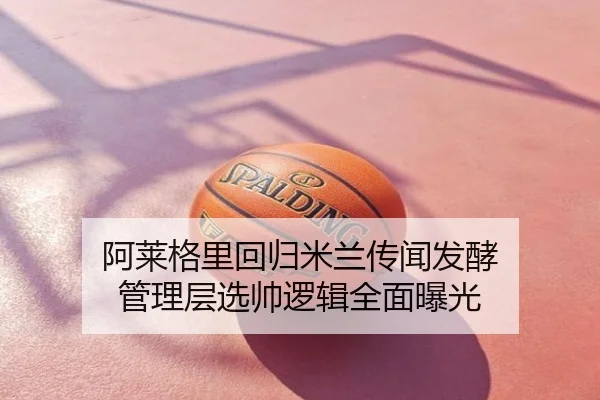 阿莱格里回归米兰传闻发酵 管理层选帅逻辑全面曝光