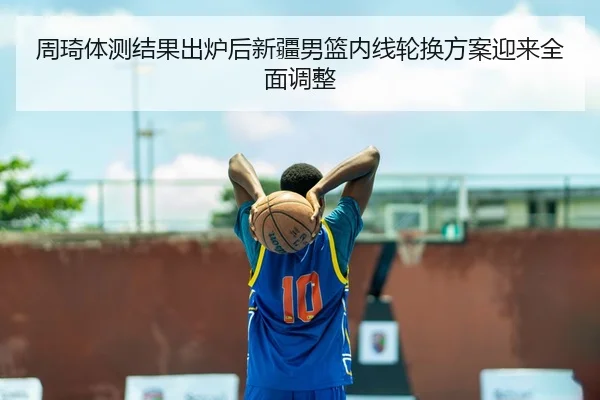 周琦体测结果出炉后新疆男篮内线轮换方案迎来全面调整