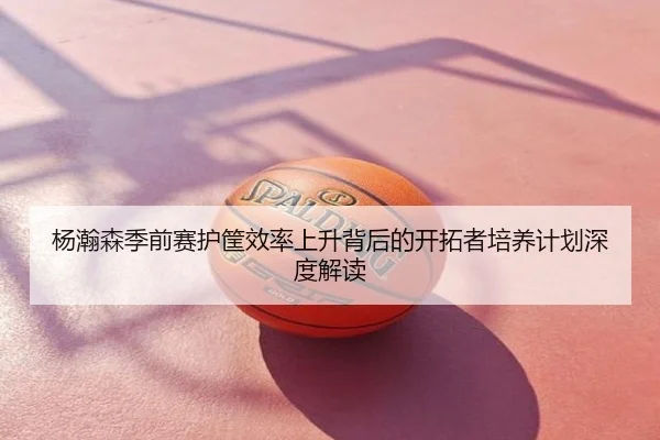 杨瀚森季前赛护筐效率上升背后的开拓者培养计划深度解读